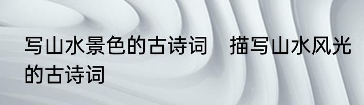 写山水景色的古诗词　描写山水风光的古诗词