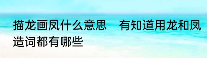 描龙画凤什么意思　有知道用龙和凤造词都有哪些