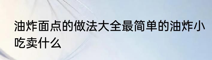 油炸面点的做法大全最简单的油炸小吃卖什么