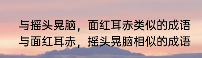 与摇头晃脑，面红耳赤类似的成语　与面红耳赤，摇头晃脑相似的成语