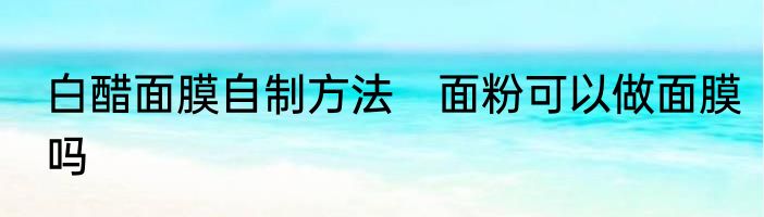 白醋面膜自制方法　面粉可以做面膜吗