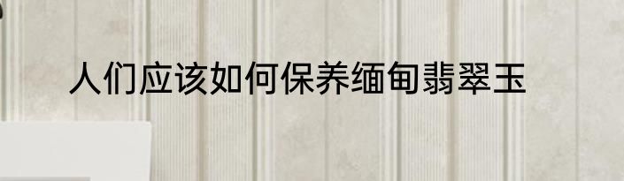 人们应该如何保养缅甸翡翠玉