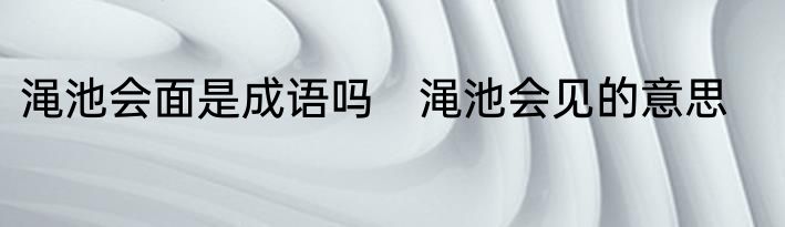 渑池会面是成语吗　渑池会见的意思