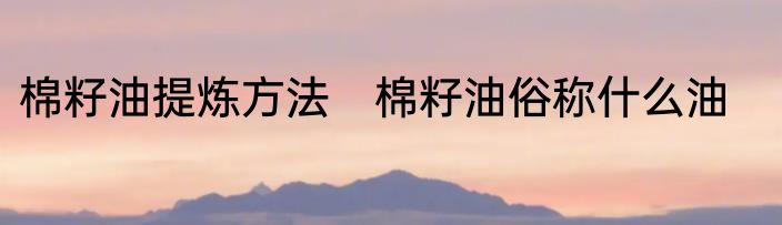 棉籽油提炼方法　棉籽油俗称什么油