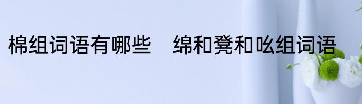 棉组词语有哪些　绵和凳和吆组词语