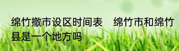 绵竹撤市设区时间表　绵竹市和绵竹县是一个地方吗