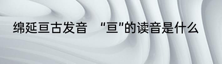 绵延亘古发音　“亘”的读音是什么