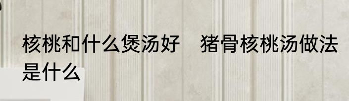 核桃和什么煲汤好　猪骨核桃汤做法是什么