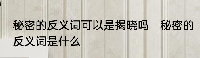 秘密的反义词可以是揭晓吗　秘密的反义词是什么