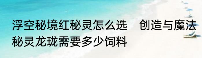 浮空秘境红秘灵怎么选　创造与魔法秘灵龙珑需要多少饲料