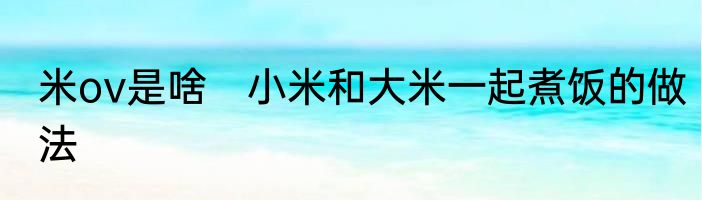 米ov是啥　小米和大米一起煮饭的做法