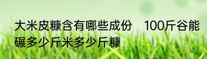 大米皮糠含有哪些成份　100斤谷能碾多少斤米多少斤糠