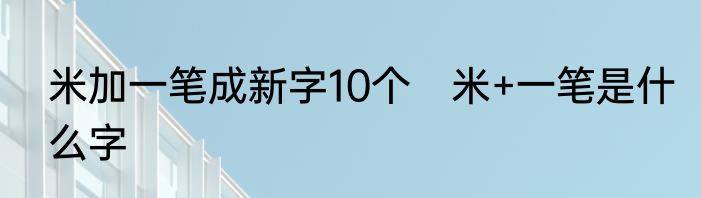 米加一笔成新字10个　米+一笔是什么字
