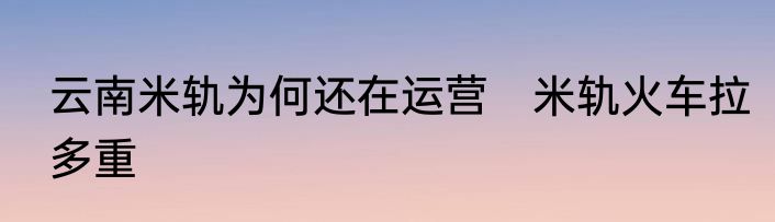 云南米轨为何还在运营　米轨火车拉多重