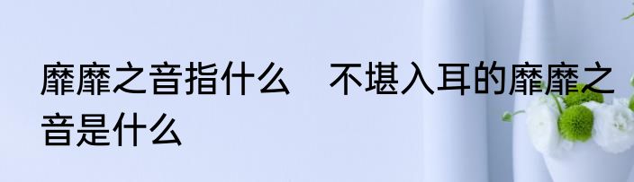 靡靡之音指什么　不堪入耳的靡靡之音是什么