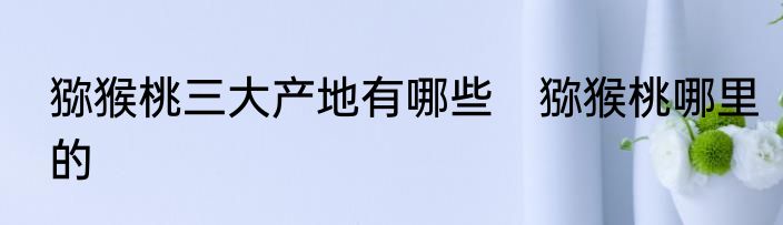 猕猴桃三大产地有哪些　猕猴桃哪里的