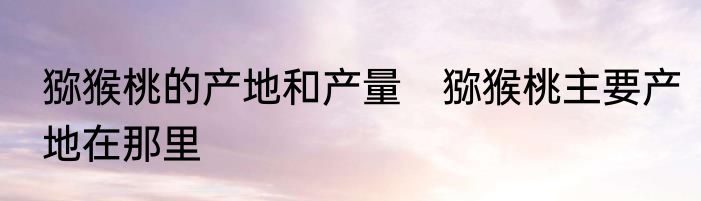 猕猴桃的产地和产量　猕猴桃主要产地在那里