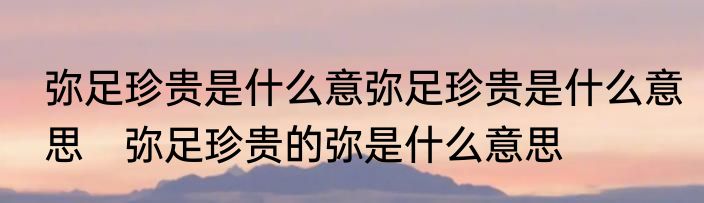 弥足珍贵是什么意弥足珍贵是什么意思　弥足珍贵的弥是什么意思