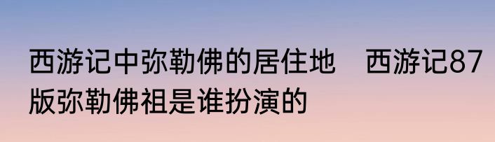 西游记中弥勒佛的居住地　西游记87版弥勒佛祖是谁扮演的