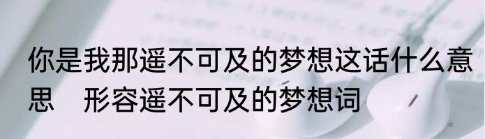 你是我那遥不可及的梦想这话什么意思　形容遥不可及的梦想词
