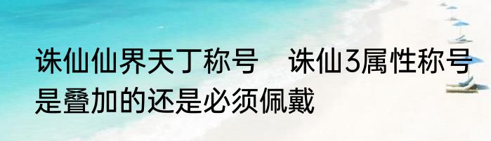 诛仙仙界天丁称号　诛仙3属性称号是叠加的还是必须佩戴