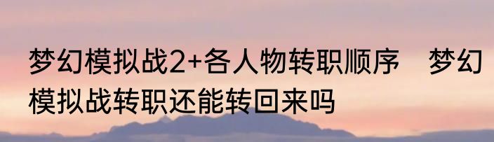 梦幻模拟战2+各人物转职顺序　梦幻模拟战转职还能转回来吗