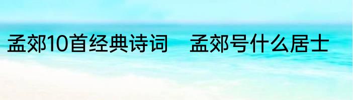 孟郊10首经典诗词　孟郊号什么居士