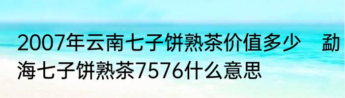 2007年云南七子饼熟茶价值多少　勐海七子饼熟茶7576什么意思