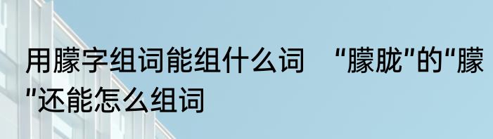 用朦字组词能组什么词　“朦胧”的“朦”还能怎么组词