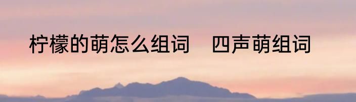 柠檬的萌怎么组词　四声萌组词