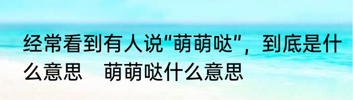 经常看到有人说“萌萌哒”，到底是什么意思　萌萌哒什么意思