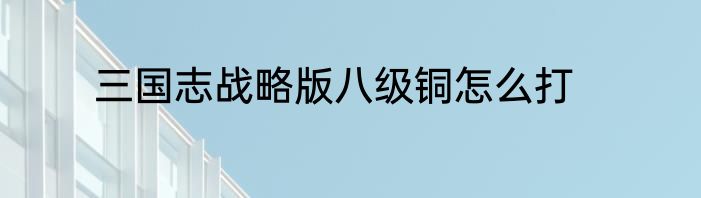 三国志战略版八级铜怎么打