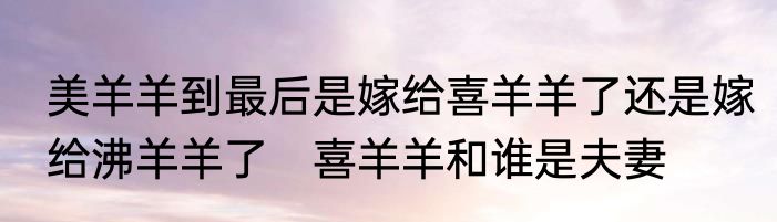 美羊羊到最后是嫁给喜羊羊了还是嫁给沸羊羊了　喜羊羊和谁是夫妻