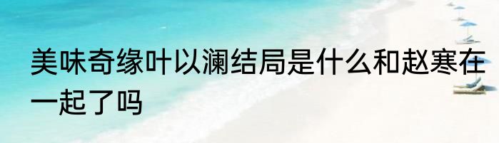 美味奇缘叶以澜结局是什么和赵寒在一起了吗