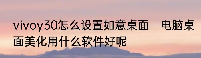vivoy30怎么设置如意桌面　电脑桌面美化用什么软件好呢