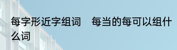 每字形近字组词　每当的每可以组什么词