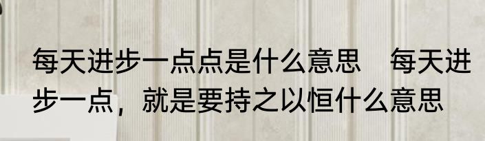 每天进步一点点是什么意思　每天进步一点，就是要持之以恒什么意思