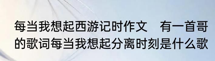 每当我想起西游记时作文　有一首哥的歌词每当我想起分离时刻是什么歌