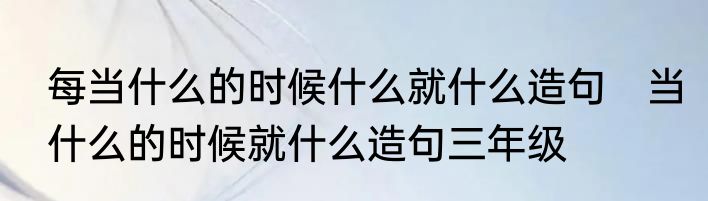 每当什么的时候什么就什么造句　当什么的时候就什么造句三年级