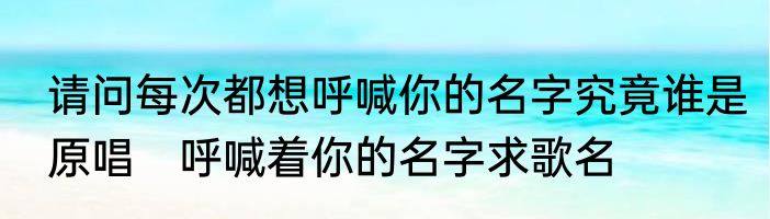 请问每次都想呼喊你的名字究竟谁是原唱　呼喊着你的名字求歌名