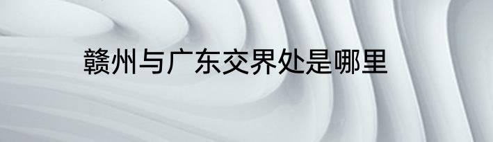 赣州与广东交界处是哪里