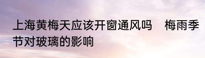 上海黄梅天应该开窗通风吗　梅雨季节对玻璃的影响