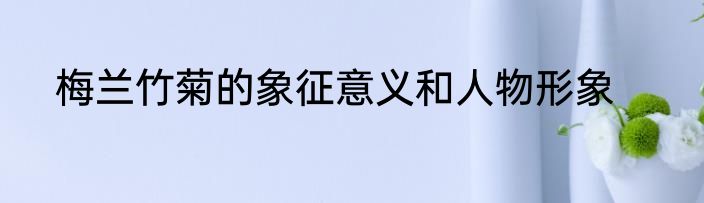 梅兰竹菊的象征意义和人物形象