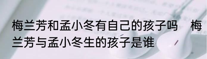 梅兰芳和孟小冬有自己的孩子吗　梅兰芳与孟小冬生的孩子是谁