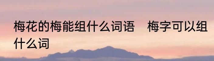 梅花的梅能组什么词语　梅字可以组什么词