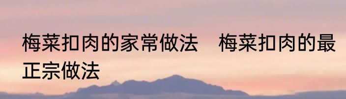 梅菜扣肉的家常做法　梅菜扣肉的最正宗做法