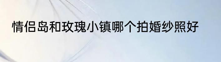 情侣岛和玫瑰小镇哪个拍婚纱照好