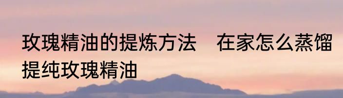 玫瑰精油的提炼方法　在家怎么蒸馏提纯玫瑰精油