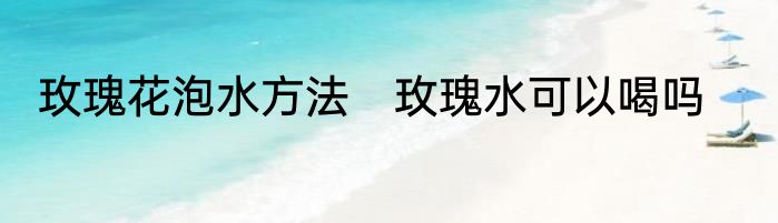 玫瑰花泡水方法　玫瑰水可以喝吗
