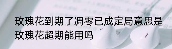 玫瑰花到期了凋零已成定局意思是　玫瑰花超期能用吗